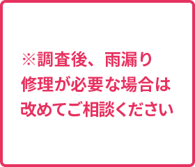 ※調査後、雨漏り 修理が必要な場合は 改めてご相談ください ※調査後、雨漏り 修理が必要な場合は 改めてご相談ください